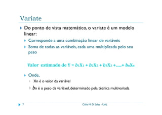 Variate
    Do ponto de vista matemático, o variate é um modelo
    linear:
     Corresponde a uma combinação linear de variáveis
     Soma de todas as variáveis, cada uma multiplicada pelo seu
     peso

     Valor estimado de Y = b1X1 + b2X2 + b3X3 +…..+ bnXn

     Onde,
        Xn é o valor da variável
       bn é o peso da variável, determinado pela técnica multivariada

7                                     Célia M. D. Sales - UAL
 