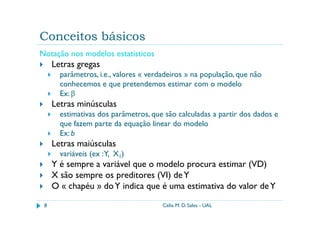 Conceitos básicos
Notação nos modelos estatísticos
     Letras gregas
       parâmetros, i.e., valores « verdadeiros » na população, que não
       conhecemos e que pretendemos estimar com o modelo
       Ex: β
     Letras minúsculas
       estimativas dos parâmetros, que são calculadas a partir dos dados e
       que fazem parte da equação linear do modelo
       Ex: b
     Letras maiúsculas
       variáveis (ex :Y, X1)
     Y é sempre a variável que o modelo procura estimar (VD)
     X são sempre os preditores (VI) de Y
     O « chapéu » do Y indica que é uma estimativa do valor de Y

 8                                     Célia M. D. Sales - UAL
 