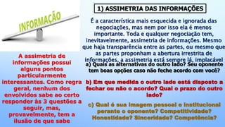 É a característica mais esquecida e ignorada das
negociações, mas nem por isso ela é menos
importante. Toda e qualquer negociação tem,
inevitavelmente, assimetria de informações. Mesmo
que haja transparência entre as partes, ou mesmo que
as partes proponham a abertura irrestrita de
informações, a assimetria está sempre lá, implacável
A assimetria de
informações possui
alguns pontos
particularmente
interessantes. Como regra
geral, nenhum dos
envolvidos sabe ao certo
responder às 3 questões a
seguir, mas,
provavelmente, tem a
ilusão de que sabe
a) Quais as alternativas do outro lado? Seu oponente
tem boas opções caso não feche acordo com você?
b) Em que medida o outro lado está disposto a
fechar ou não o acordo? Qual o prazo do outro
lado?
c) Qual é sua imagem pessoal e institucional
perante o oponente? Competitividade?
Honestidade? Sinceridade? Competência?
1) ASSIMETRIA DAS INFORMAÇÕES
 