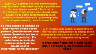 EXEMPLO: Suponha que você trabalhe numa
empresa e um cliente importante liga, pedindo um
“orçamento para amanhã”. Fazer isso é
extremamente trabalhoso e você não iria querer
desviar-se de outras responsabilidades. No
entanto, você não sabe se ele realmente precisa
daquilo para amanhã, ou se é uma retórica
Se você atendê-lo deixará de
fazer outras coisas nesse
período (possivelmente, sem
nenhum benefício em troca
desse esforço extra). Por
outro lado, se você não
atender, poderá perder
aquele cliente
importante. Como proceder?
A 1ª medida seria reduzir a assimetria de
informações, perguntando ao cliente se ele
realmente precisa para amanhã e, em 100%
dos casos, a resposta será que sim
O problema é que em alguns casos
isso é verdade e, na maioria deles,
NÃO É
 