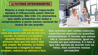 2) FATORES INTERVENIENTES
Mesmo a mais tranquila negociação
sempre é influenciada pelos fatores
intervenientes. São três (3) elementos
que estão presentes em todas e
compreendem a parte menos racional da
busca de um acordo:
A) Percepções: São as lentes por
meio das quais cada um de nós vê o
mundo, os outros e a si próprio.
Quando falamos em lentes, a
primeira ideia que nos vem é algo
que amplia. No entanto, as lentes
distorcem a imagem às vezes
ampliam, reduzem ou alteram o foco
Isso acontece por razões culturais,
experiências pessoais ou questões
momentâneas. O mundo que vemos
não é, necessariamente, igual ao
mundo em que estamos. E o fato é
que não agimos de acordo com os
fatos, mas conforme nossas
percepções
 