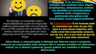 B) Emoções: O ser humano é movido a
emoções, pois sentimos raiva, alegria,
simpatizamos, antipatizamos, sentimo-
nos ofendidos ou recompensados,
sentimos medo, insegurança e,
geralmente uma palavra mal
interpretada, causa mágoas profundas
Por exemplo, um comentário sobre a
responsabilidade do usuário de drogas pela
violência urbana pode fazer com que alguém
(com um filho usuário) sinta-se ofendido com a
indireta, mesmo que nem passe por nossa
cabeça que ela tenha um filho dependente de
drogas
C) Comunicação: O ser humano pode
se comunicar por meio do que fala
(que é o que menos importa), pelo
modo como fala (expressão corporal,
tom de voz, etc.) e por meio do que faz
(que é o que mais comunica)
Além disso, a comunicação é afetada por fatores como o contexto
cultural (as expressões nem sempre têm o mesmo sentido em diferentes
meios) ou o idioma (palavras iguais podem ter sentidos e ênfases
diferentes)
 