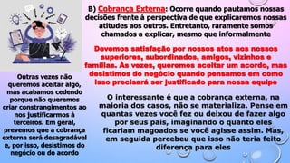 B) Cobrança Externa: Ocorre quando pautamos nossas
decisões frente à perspectiva de que explicaremos nossas
atitudes aos outros. Entretanto, raramente somos
chamados a explicar, mesmo que informalmente
Devemos satisfação por nossos atos aos nossos
superiores, subordinados, amigos, vizinhos e
famílias. Às vezes, queremos aceitar um acordo, mas
desistimos do negócio quando pensamos em como
isso precisará ser justificado para nossa equipe
Outras vezes não
queremos aceitar algo,
mas acabamos cedendo
porque não queremos
criar constrangimentos ao
nos justificarmos à
terceiros. Em geral,
prevemos que a cobrança
externa será desagradável
e, por isso, desistimos do
negócio ou do acordo
O interessante é que a cobrança externa, na
maioria dos casos, não se materializa. Pense em
quantas vezes você fez ou deixou de fazer algo
por seus pais, imaginando o quanto eles
ficariam magoados se você agisse assim. Mas,
em seguida percebeu que isso não teria feito
diferença para eles
 