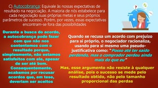 C) Autocobrança: Equivale às nossas expectativas de
resultado na negociação. A maioria de nós estabelece para
cada negociação suas próprias metas e seus próprios
parâmetros de sucesso. Porém, por vezes, essas expectativas
encontram-se fora das possibilidades
Durante a busca do acordo,
a autocobrança pode fazer
com que não nos
contentemos com o
resultado porque,
simplesmente, não estamos
satisfeitos com ele, apesar
de ser até bom.
Consequentemente,
acabamos por recusar
acordos que, em tese,
deveriam ser aceitos
Quando se recusa um acordo com prejuízo
para si próprio, o negociador racionaliza,
usando para si mesmo uma pseudo-
justificativa como: “Posso até ter saído
perdendo, mas o comprador perdeu ainda
mais do que eu”
Mas, esse argumento não resiste à qualquer
análise, pois o sucesso se mede pelo
resultado obtido, não pelo tamanho
proporcional das perdas
 