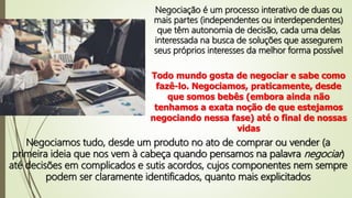 Negociação é um processo interativo de duas ou
mais partes (independentes ou interdependentes)
que têm autonomia de decisão, cada uma delas
interessada na busca de soluções que assegurem
seus próprios interesses da melhor forma possível
Todo mundo gosta de negociar e sabe como
fazê-lo. Negociamos, praticamente, desde
que somos bebês (embora ainda não
tenhamos a exata noção de que estejamos
negociando nessa fase) até o final de nossas
vidas
Negociamos tudo, desde um produto no ato de comprar ou vender (a
primeira ideia que nos vem à cabeça quando pensamos na palavra negociar)
até decisões em complicados e sutis acordos, cujos componentes nem sempre
podem ser claramente identificados, quanto mais explicitados
 