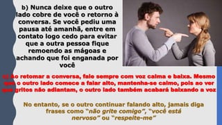 b) Nunca deixe que o outro
lado cobre de você o retorno à
conversa. Se você pediu uma
pausa até amanhã, entre em
contato logo cedo para evitar
que a outra pessoa fique
remoendo as mágoas e
achando que foi enganada por
você
c) Ao retomar a conversa, fale sempre com voz calma e baixa. Mesmo
que o outro lado comece a falar alto, mantenha-se calmo, pois ao ver
que gritos não adiantam, o outro lado também acabará baixando a voz
No entanto, se o outro continuar falando alto, jamais diga
frases como “não grite comigo”, “você está
nervoso” ou “respeite-me”
 