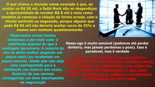O que chama a atenção nesse exemplo é que, ao
aceitar os R$ 50 mil, a Solid Rock não só desperdiçou
a oportunidade de receber R$ 8 mil a mais como
também já começou a relação de forma errada, com o
cliente sentindo-se enganado, porque alguém que
pede R$ 65 mil não deveria aceitar cerca de 25% a
menos sem nenhum questionamento
Observados certos limites
tendemos a dar mais valor à
satisfação pessoal do que à
vantagem pecuniária. A maioria de
nós se sente melhor pagando um
pouco mais (ou recebendo um
pouco menos), desde que isso seja
uma contrapartida para a
satisfação (na maioria das vezes,
ilusória) de nos vermos
conseguindo um bom desempenho
na negociação
Nosso ego é muito sensível (podemos até perder
dinheiro, mas jamais perdemos a pose). Isso é
paradoxal, mas é verdade
Portanto, se entendermos as sutilezas
envolvidas no ato de negociar, seremos muito
mais eficazes na substância e nos aspectos
pecuniários da negociação, o que, sem
dúvida, contribui para reforçar o sentimento
de satisfação do outro lado
 