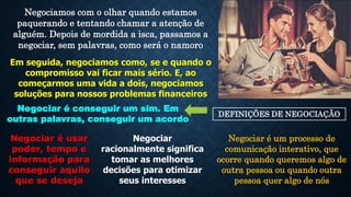 Negociamos com o olhar quando estamos
paquerando e tentando chamar a atenção de
alguém. Depois de mordida a isca, passamos a
negociar, sem palavras, como será o namoro
Em seguida, negociamos como, se e quando o
compromisso vai ficar mais sério. E, ao
começarmos uma vida a dois, negociamos
soluções para nossos problemas financeiros
DEFINIÇÕES DE NEGOCIAÇÃO
Negociar é conseguir um sim. Em
outras palavras, conseguir um acordo
Negociar é usar
poder, tempo e
informação para
conseguir aquilo
que se deseja
Negociar
racionalmente significa
tomar as melhores
decisões para otimizar
seus interesses
Negociar é um processo de
comunicação interativo, que
ocorre quando queremos algo de
outra pessoa ou quando outra
pessoa quer algo de nós
 