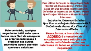 Essa Última Definição de Negociação Pode
Parecer um Pouco Egoísta. Porém, Há
Casos em Que Estamos Interessados em
Defender os Interesses dos Outros, Desde
Que Estejam Alinhados a Nossos Próprios
Interesses
Entretanto, Devemos Enfatizar
Que Buscar o Próprio Interesse NÃO É
Sinônimo de Passar Por Cima dos
Interesses AlheiosPelo contrário, qualquer
negociador hábil sabe que a
forma mais fácil de assegurar
os próprios interesses é
oferecer aos outros
envolvidos aquilo que eles
querem e valorizam
Dessa forma, a busca de um
ACORDO é a tentativa de
encontrarmos uma solução que
atenda, satisfatoriamente, aos
interesses de todos os envolvidos na
negociação
 