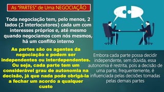 As “PARTES” de Uma NEGOCIAÇÃO
Toda negociação tem, pelo menos, 2
lados (2 interlocutores) cada um com
interesses próprios e, até mesmo
quando negociamos com nós mesmos,
há um conflito interno
As partes são os agentes da
negociação e podem ser
independentes ou interdependentes.
Ou seja, cada parte tem um
considerável grau de autonomia na
decisão, já que nada pode obrigá-la
a fechar um acordo a qualquer
custo
Embora cada parte possa decidir
independente, sem dúvida, essa
autonomia é restrita, pois a decisão de
uma parte, frequentemente, é
influenciada pelas decisões tomadas
pelas demais partes
 
