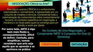 NEGOCIAÇÃO: Ciência ou Arte?
Para alguns autores CIÊNCIA é o conhecimento
sistematizado e, normalmente, é representado por um
conjunto de modelos e técnicas. Compreende toda a
sistematização de conhecimentos sobre comportamento
humano, os contextos específicos em negociação, a
mecânica e os rituais pelos quais se converge para um
acordo, e assim por diante
Por outro lado, ARTE é algo
bem mais fluido e,
consequentemente, difícil
de definir. Contudo, para
simplificar, vamos
considerar que arte seja
aquilo que se aprende e se
aprimora na prática
No Contexto de Uma Negociação, o
Componente “ARTE” é Composto Por Dois (2)
Elementos:
CRIATIVIDADE INTUIÇÃO
 