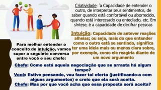 Criatividade: ´a Capacidade de entender o
outro, de interpretar seus sentimentos, de
saber quando está confortável ou aborrecido,
quando está interessado ou entediado, etc. Em
síntese, é a capacidade de decifrar pessoas
Intuição: Capacidade de antever reações
alheias; ou seja, mais do que entender
como o outro está se sentindo, significa
ter uma ideia mais ou menos clara sobre,
por exemplo, como ele reagiria diante de
um novo argumento
Para melhor entender o
conceito de intuição, vamos
supor a seguinte conversa
entre você e seu chefe:
Chefe: Como está aquela negociação que se arrasta há algum
tempo?
Você: Estive pensando, vou fazer tal oferta (justificando-a com
alguns argumentos) e creio que ela será aceita.
Chefe: Mas por que você acha que essa proposta será aceita?
 