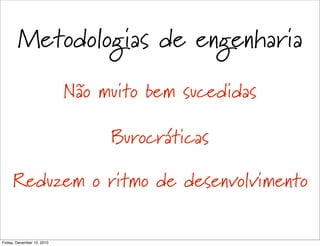Metodologias de engenharia
                            Não muito bem sucedidas

                                 Burocráticas

     Reduzem o ritmo de desenvolvimento

Friday, December 10, 2010
 