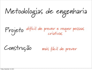Metodologias de engenharia

        Projeto             difícil de prever e requer pessoas
                                         criativas


      Construção                     mais fácil de prever



Friday, December 10, 2010
 