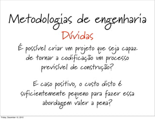 Metodologias de engenharia
                                   Dúvidas
                  É possível criar um projeto que seja capaz
                    de tornar a codificação um processo
                          previsível de construção?

                          E caso positivo, o custo disto é
                     suficientemente pequeno para fazer essa
                             abordagem valer a pena?
Friday, December 10, 2010
 
