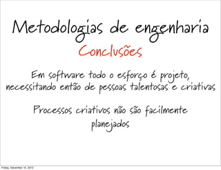Metodologias de engenharia
                                   Conclusões
         Em software todo o esforço é projeto,
   necessitando então de pessoas talentosas e criativas

                        Processos criativos não são facilmente
                                      planejados



Friday, December 10, 2010
 