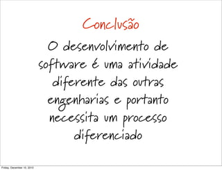 Conclusão
                              O desenvolvimento de
                            software é uma atividade
                               diferente das outras
                              engenharias e portanto
                              necessita um processo
                                   diferenciado

Friday, December 10, 2010
 