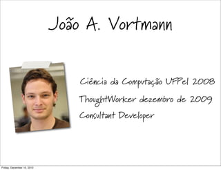 João A. Vortmann


                                Ciência da Computação UFPel 2008
                               ThoughtWorker dezembro de 2009
                                Consultant Developer




Friday, December 10, 2010
 