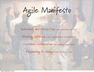Agile Manifesto

                            Individuals and interactions over processes and tools

                            Working software over comprehensive documentation

                              Customer collaboration over contract negotiation

                                Responding to change over following a plan




Friday, December 10, 2010
 