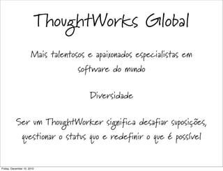 ThoughtWorks Global
                      Mais talentosos e apaixonados especialistas em
                                   software do mundo

                                      Diversidade

           Ser um ThoughtWorker significa desafiar suposições,
               questionar o status quo e redefinir o que é possível


Friday, December 10, 2010
 