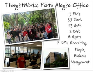 ThoughtWorks Porto Alegre Office
                                   3 PM's
                                  39 Dev's
                                  13 QA's
                                   2 BA's
                                   8 Expats
                            7 OP’s, Recruiting,
                                       People,
                                      Business
                                    Management

Friday, December 10, 2010
 