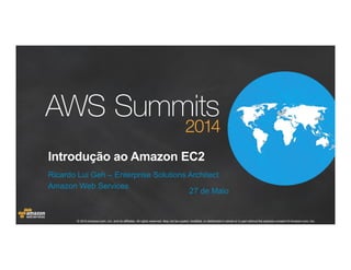 © 2014 Amazon.com, Inc. and its affiliates. All rights reserved. May not be copied, modified, or distributed in whole or in part without the express consent of Amazon.com, Inc.
Introdução ao Amazon EC2
Ricardo Lui Geh – Enterprise Solutions Architect
Amazon Web Services
27 de Maio
 