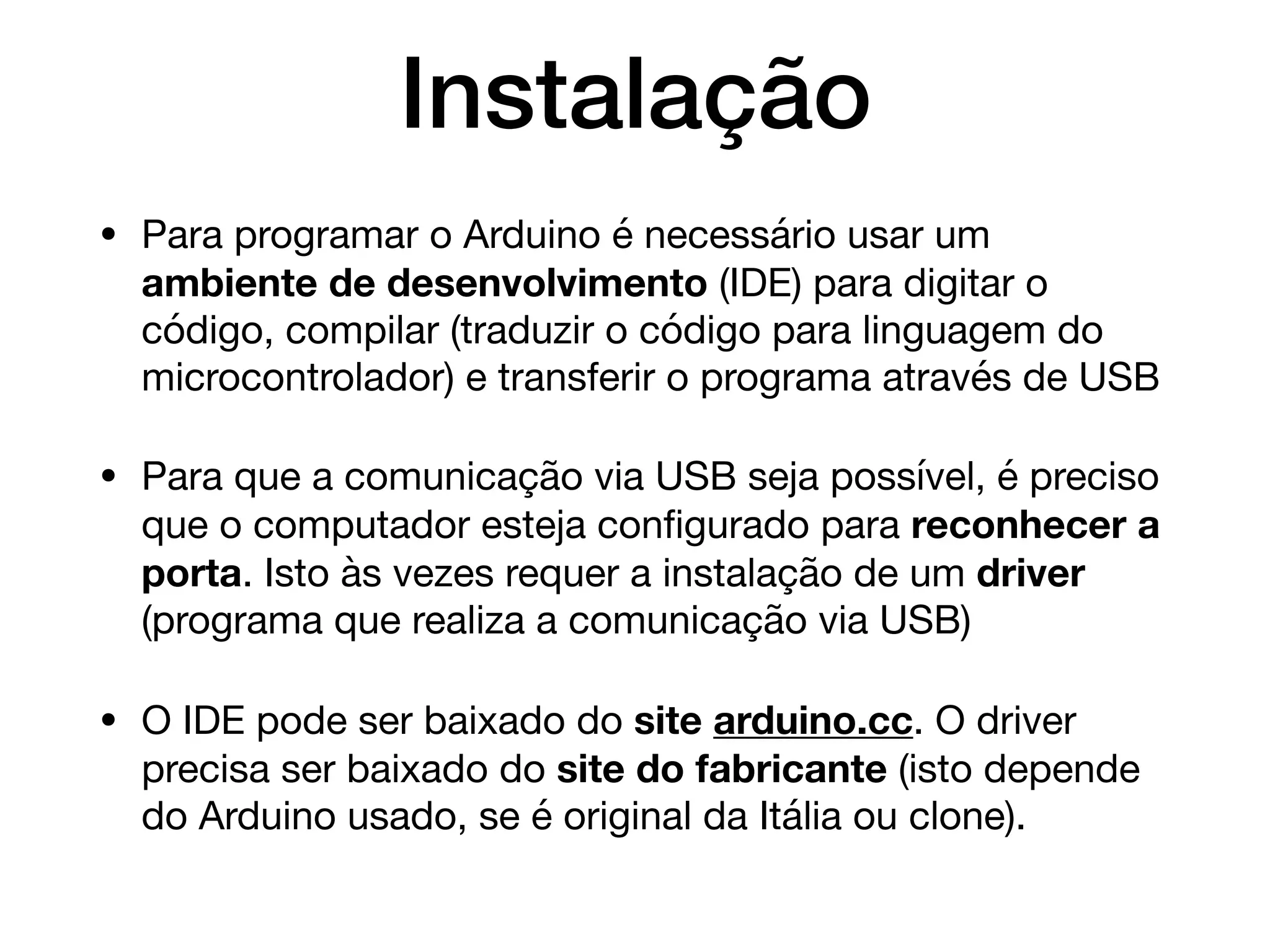 Instalação
• Para programar o Arduino é necessário usar um
ambiente de desenvolvimento (IDE) para digitar o
código, compilar (traduzir o código para linguagem do
microcontrolador) e transferir o programa através de USB

• Para que a comunicação via USB seja possível, é preciso
que o computador esteja conﬁgurado para reconhecer a
porta. Isto às vezes requer a instalação de um driver
(programa que realiza a comunicação via USB)

• O IDE pode ser baixado do site arduino.cc. O driver
precisa ser baixado do site do fabricante (isto depende
do Arduino usado, se é original da Itália ou clone).
 