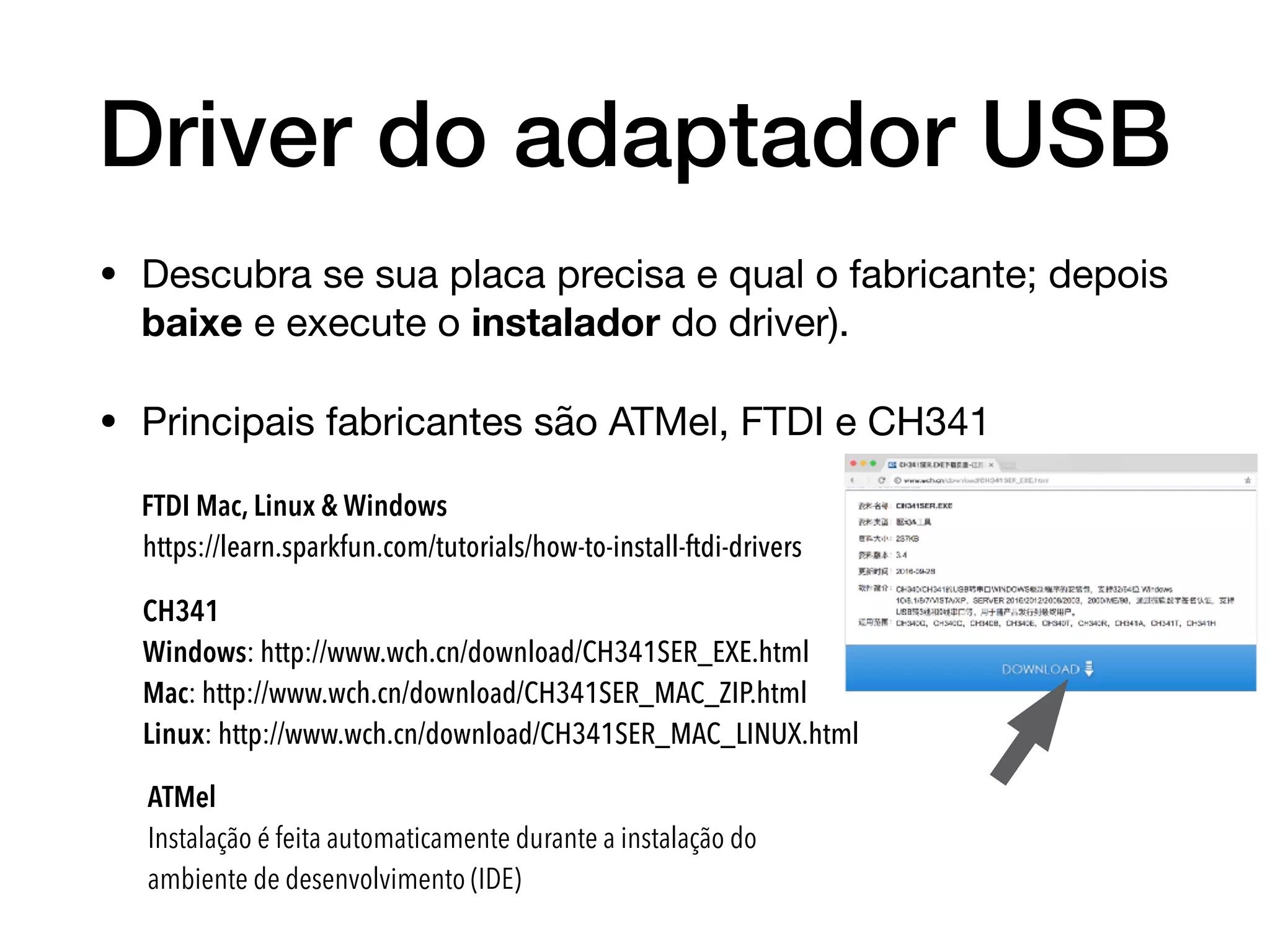 Driver do adaptador USB
• Descubra se sua placa precisa e qual o fabricante; depois
baixe e execute o instalador do driver).

• Principais fabricantes são ATMel, FTDI e CH341
FTDI Mac, Linux & Windows

https://learn.sparkfun.com/tutorials/how-to-install-ftdi-drivers
CH341 

Windows: http://www.wch.cn/download/CH341SER_EXE.html
Mac: http://www.wch.cn/download/CH341SER_MAC_ZIP.html
Linux: http://www.wch.cn/download/CH341SER_MAC_LINUX.html
ATMel

Instalação é feita automaticamente durante a instalação do
ambiente de desenvolvimento (IDE)
 