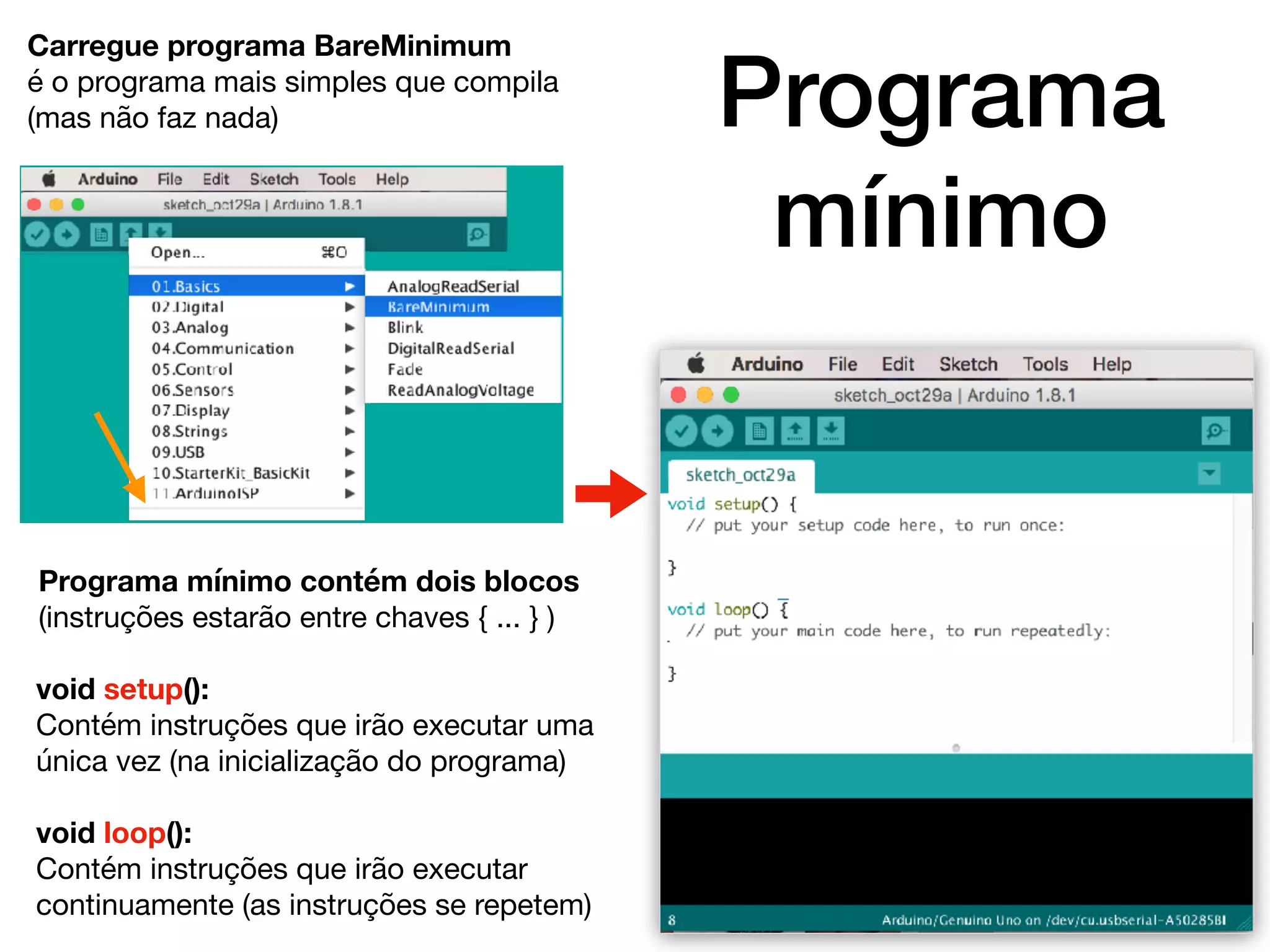 Programa
mínimo
Carregue programa BareMinimum
é o programa mais simples que compila
(mas não faz nada)
Programa mínimo contém dois blocos
(instruções estarão entre chaves { ... } )
void setup():
Contém instruções que irão executar uma
única vez (na inicialização do programa)

void loop():
Contém instruções que irão executar
continuamente (as instruções se repetem)
 