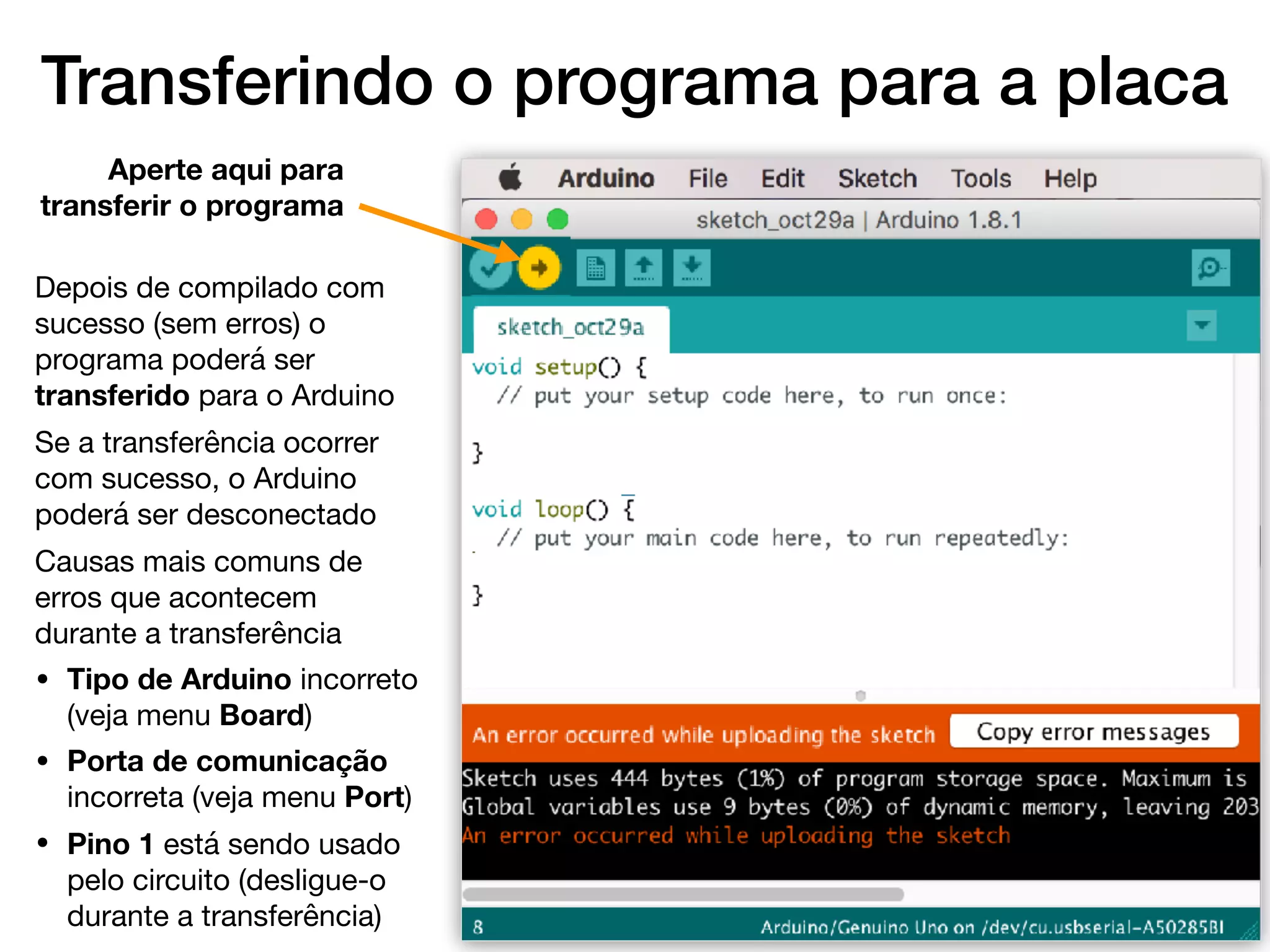Transferindo o programa para a placa
Depois de compilado com
sucesso (sem erros) o
programa poderá ser
transferido para o Arduino

Se a transferência ocorrer
com sucesso, o Arduino
poderá ser desconectado

Causas mais comuns de
erros que acontecem
durante a transferência

• Tipo de Arduino incorreto
(veja menu Board)

• Porta de comunicação
incorreta (veja menu Port)

• Pino 1 está sendo usado
pelo circuito (desligue-o
durante a transferência)
Aperte aqui para
transferir o programa
 
