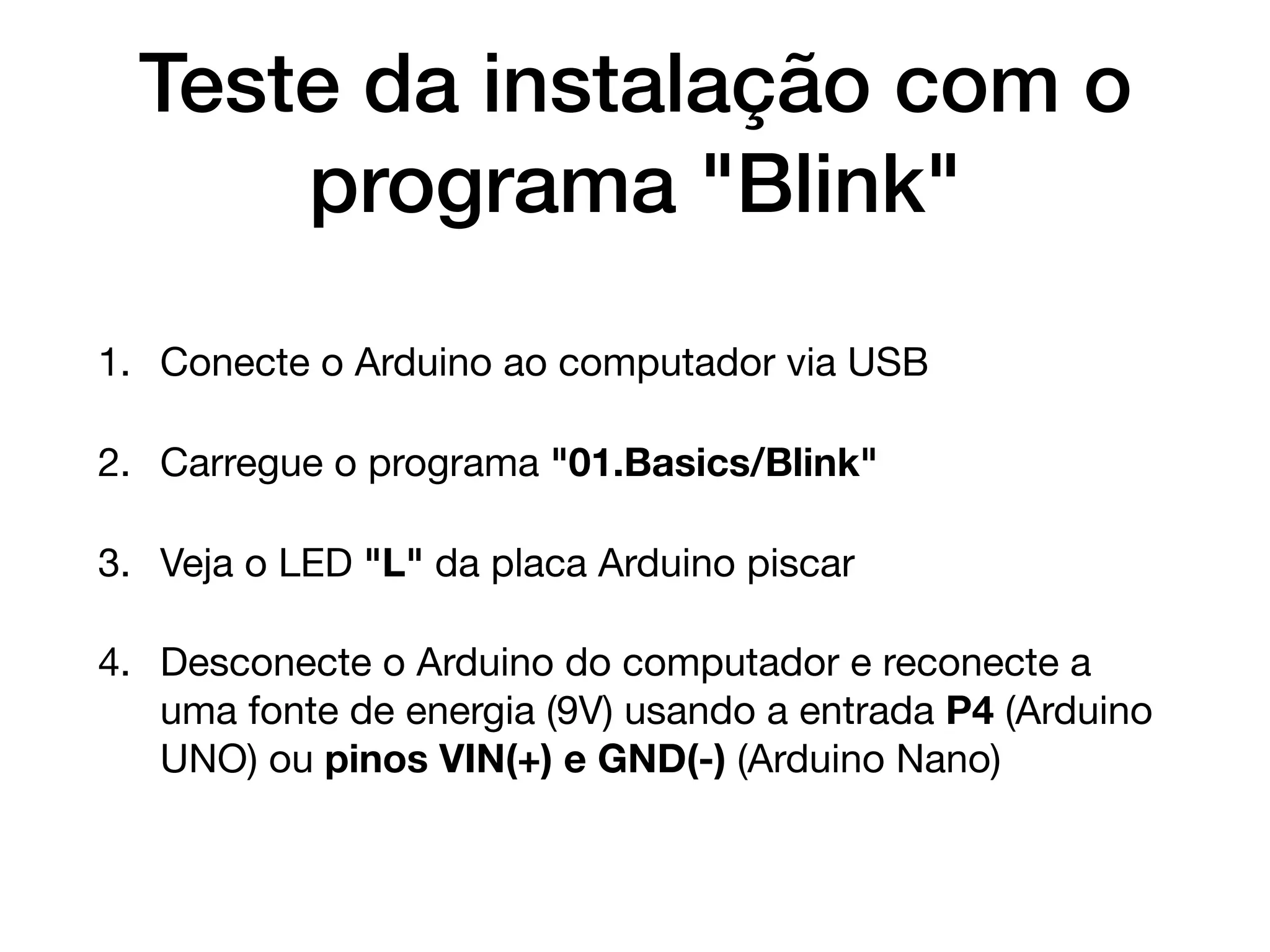 Teste da instalação com o
programa "Blink"
1. Conecte o Arduino ao computador via USB

2. Carregue o programa "01.Basics/Blink"

3. Veja o LED "L" da placa Arduino piscar

4. Desconecte o Arduino do computador e reconecte a
uma fonte de energia (9V) usando a entrada P4 (Arduino
UNO) ou pinos VIN(+) e GND(-) (Arduino Nano)
 