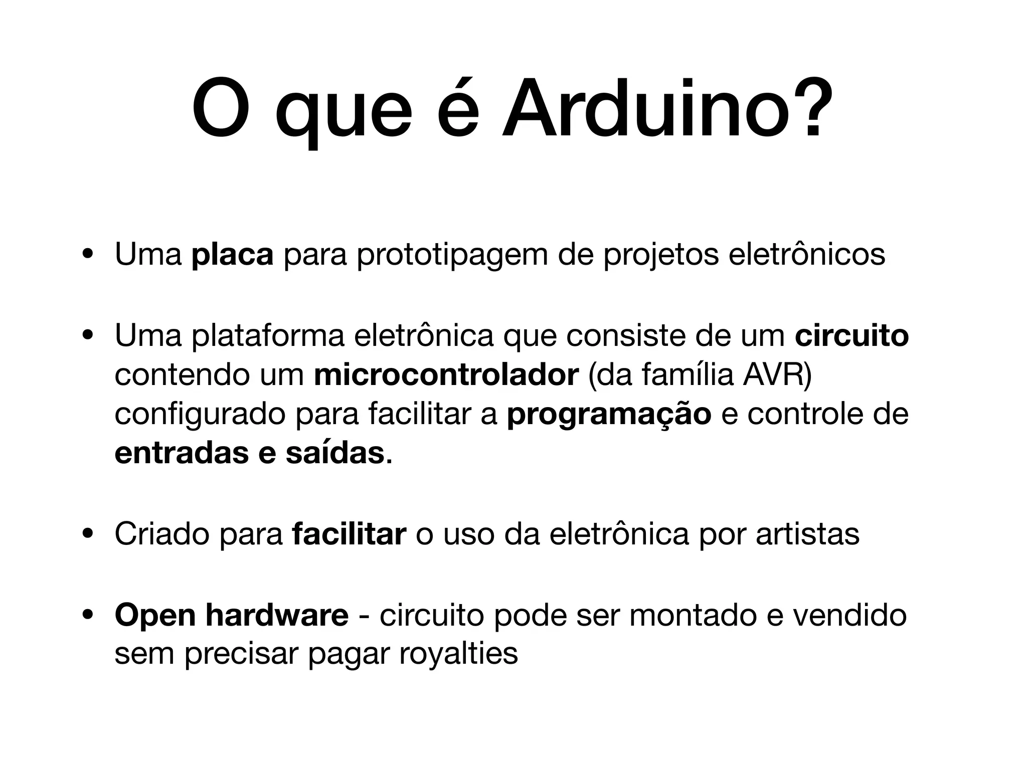 O que é Arduino?
• Uma placa para prototipagem de projetos eletrônicos

• Uma plataforma eletrônica que consiste de um circuito
contendo um microcontrolador (da família AVR)
conﬁgurado para facilitar a programação e controle de
entradas e saídas.

• Criado para facilitar o uso da eletrônica por artistas

• Open hardware - circuito pode ser montado e vendido
sem precisar pagar royalties
 