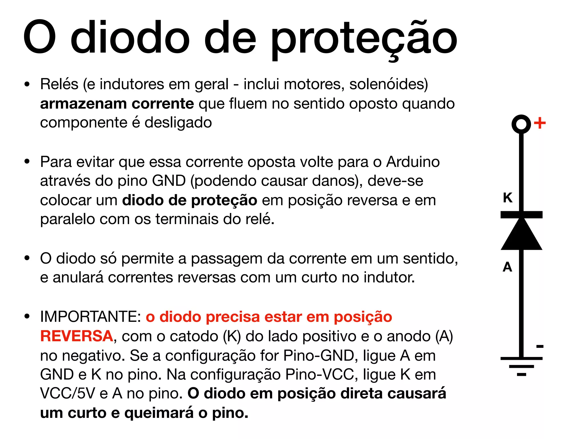 O diodo de proteção
• Relés (e indutores em geral - inclui motores, solenóides)
armazenam corrente que ﬂuem no sentido oposto quando
componente é desligado

• Para evitar que essa corrente oposta volte para o Arduino
através do pino GND (podendo causar danos), deve-se
colocar um diodo de proteção em posição reversa e em
paralelo com os terminais do relé.

• O diodo só permite a passagem da corrente em um sentido,
e anulará correntes reversas com um curto no indutor.

• IMPORTANTE: o diodo precisa estar em posição
REVERSA, com o catodo (K) do lado positivo e o anodo (A)
no negativo. Se a conﬁguração for Pino-GND, ligue A em
GND e K no pino. Na conﬁguração Pino-VCC, ligue K em
VCC/5V e A no pino. O diodo em posição direta causará
um curto e queimará o pino.
K
A
+
-
 