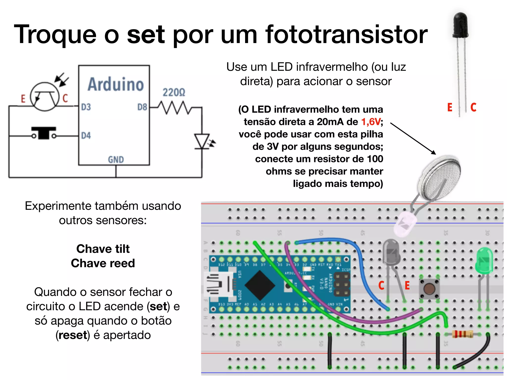 Troque o set por um fototransistor
Use um LED infravermelho (ou luz
direta) para acionar o sensor
(O LED infravermelho tem uma
tensão direta a 20mA de 1,6V;
você pode usar com esta pilha
de 3V por alguns segundos;
conecte um resistor de 100
ohms se precisar manter
ligado mais tempo)
C E
Experimente também usando
outros sensores:

Chave tilt
Chave reed
Quando o sensor fechar o
circuito o LED acende (set) e
só apaga quando o botão
(reset) é apertado
CE
 