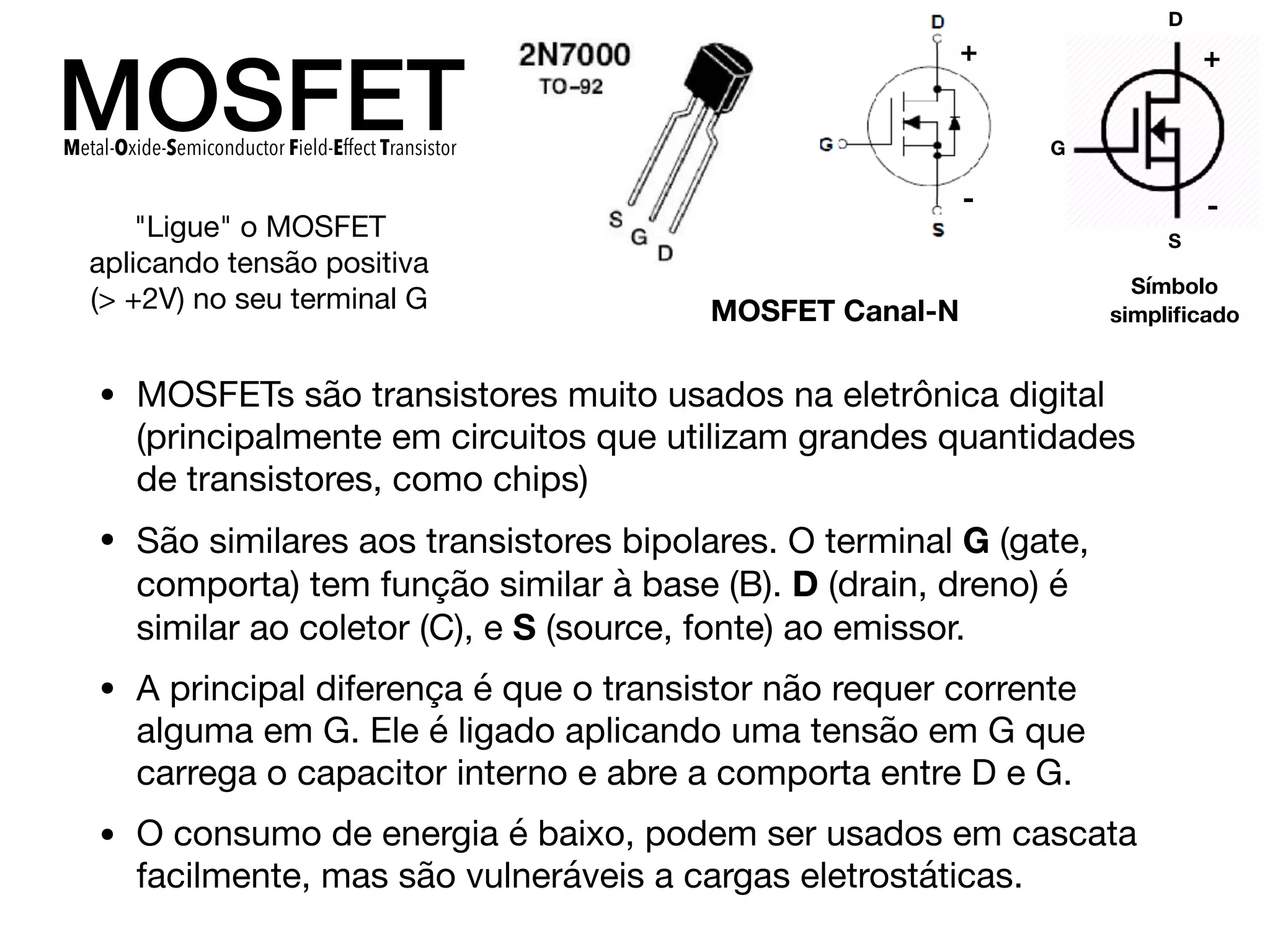 MOSFET
• MOSFETs são transistores muito usados na eletrônica digital
(principalmente em circuitos que utilizam grandes quantidades
de transistores, como chips)

• São similares aos transistores bipolares. O terminal G (gate,
comporta) tem função similar à base (B). D (drain, dreno) é
similar ao coletor (C), e S (source, fonte) ao emissor.

• A principal diferença é que o transistor não requer corrente
alguma em G. Ele é ligado aplicando uma tensão em G que
carrega o capacitor interno e abre a comporta entre D e G. 

• O consumo de energia é baixo, podem ser usados em cascata
facilmente, mas são vulneráveis a cargas eletrostáticas.
Metal-Oxide-Semiconductor Field-Effect Transistor
D
S
G
MOSFET Canal-N
Símbolo
simpliﬁcado
+
-
+
-
"Ligue" o MOSFET
aplicando tensão positiva
(> +2V) no seu terminal G
 