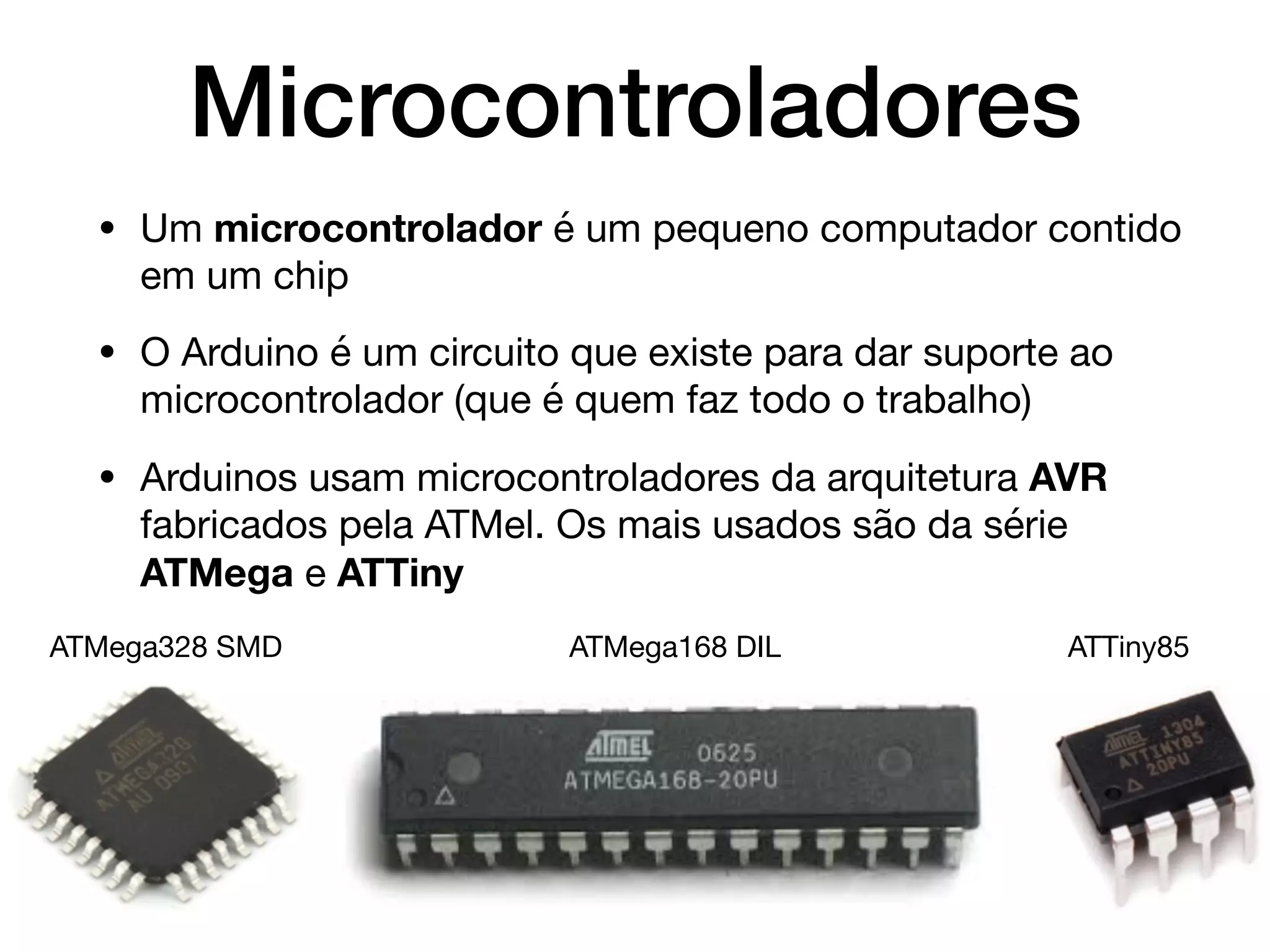 Microcontroladores
• Um microcontrolador é um pequeno computador contido
em um chip

• O Arduino é um circuito que existe para dar suporte ao
microcontrolador (que é quem faz todo o trabalho)

• Arduinos usam microcontroladores da arquitetura AVR
fabricados pela ATMel. Os mais usados são da série
ATMega e ATTiny
ATMega328 SMD ATMega168 DIL ATTiny85
 