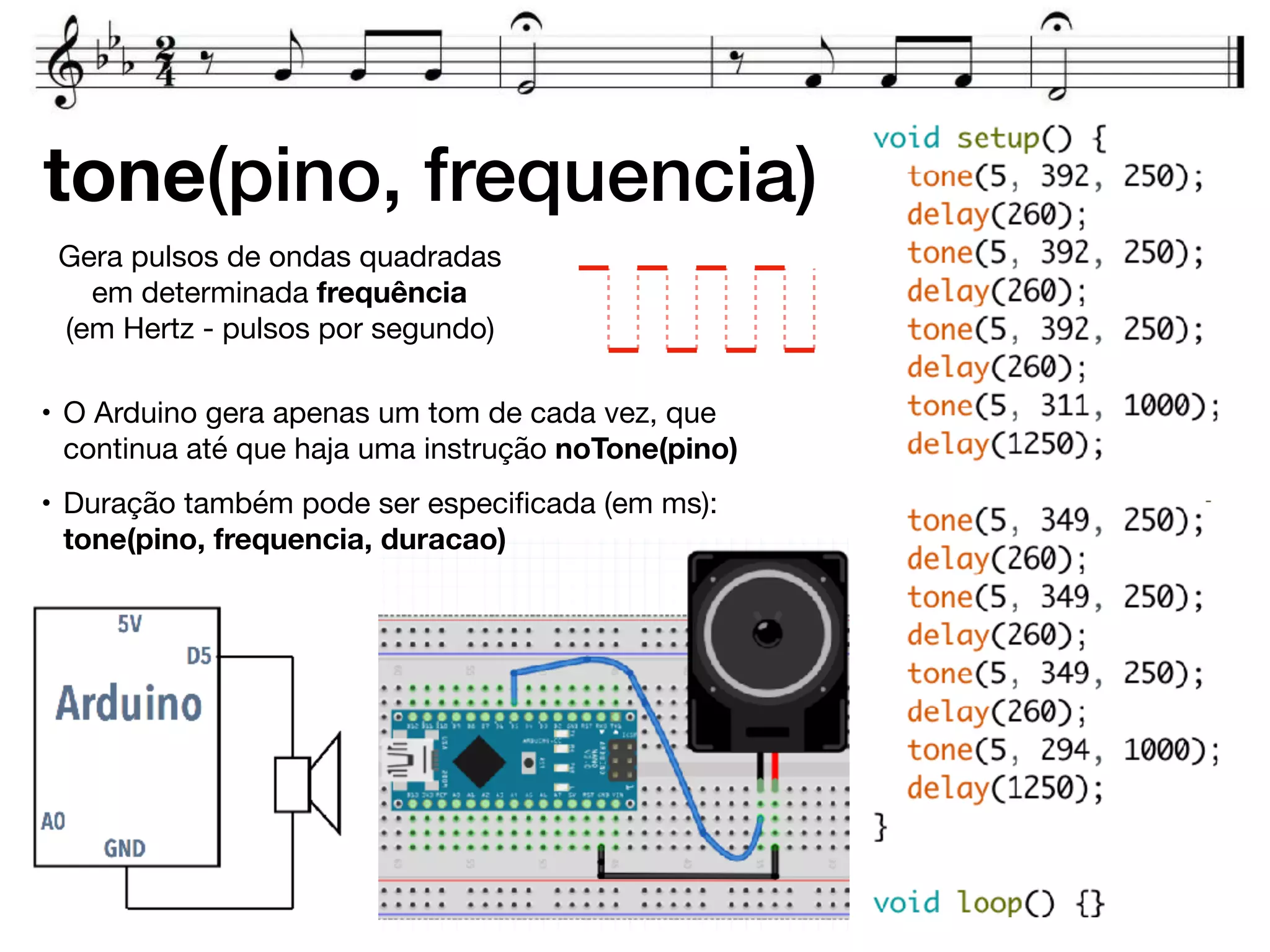 tone(pino, frequencia)
Gera pulsos de ondas quadradas
em determinada frequência  
(em Hertz - pulsos por segundo)
• O Arduino gera apenas um tom de cada vez, que
continua até que haja uma instrução noTone(pino)

• Duração também pode ser especiﬁcada (em ms):
tone(pino, frequencia, duracao)
 