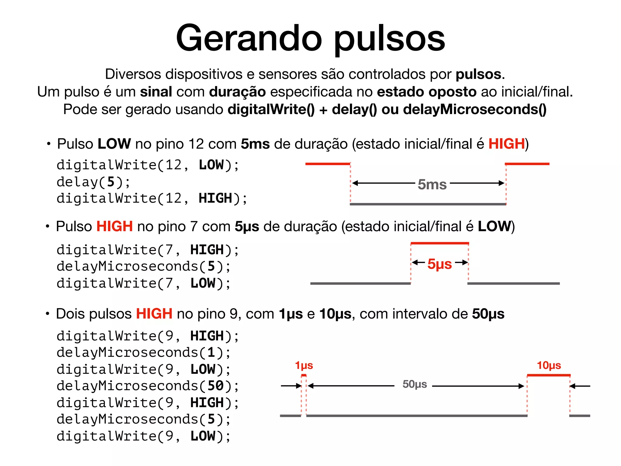 Gerando pulsos
Diversos dispositivos e sensores são controlados por pulsos.

Um pulso é um sinal com duração especiﬁcada no estado oposto ao inicial/ﬁnal.

Pode ser gerado usando digitalWrite() + delay() ou delayMicroseconds()
• Pulso LOW no pino 12 com 5ms de duração (estado inicial/ﬁnal é HIGH)
digitalWrite(12, LOW);
delay(5);
digitalWrite(12, HIGH);
5ms
• Pulso HIGH no pino 7 com 5µs de duração (estado inicial/ﬁnal é LOW)
digitalWrite(7, HIGH);
delayMicroseconds(5);
digitalWrite(7, LOW);
5µs
• Dois pulsos HIGH no pino 9, com 1µs e 10µs, com intervalo de 50µs
digitalWrite(9, HIGH);
delayMicroseconds(1);
digitalWrite(9, LOW);
delayMicroseconds(50);
digitalWrite(9, HIGH);
delayMicroseconds(5);
digitalWrite(9, LOW);
10µs1µs
50µs
 