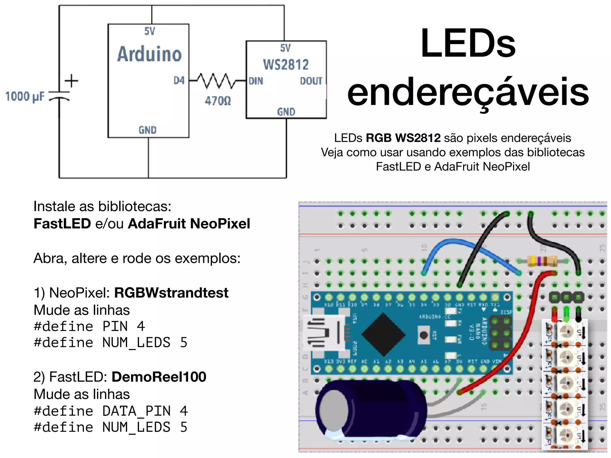 LEDs
endereçáveis
Instale as bibliotecas:

FastLED e/ou AdaFruit NeoPixel

Abra, altere e rode os exemplos: 

1) NeoPixel: RGBWstrandtest

Mude as linhas

#define PIN 4
#define NUM_LEDS 5
2) FastLED: DemoReel100

Mude as linhas

#define DATA_PIN 4
#define NUM_LEDS 5
LEDs RGB WS2812 são pixels endereçáveis

Veja como usar usando exemplos das bibliotecas
FastLED e AdaFruit NeoPixel
 