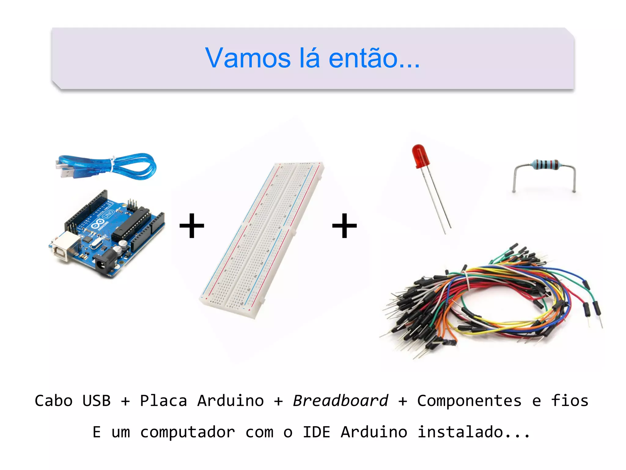 Vamos lá então...
+ +
Cabo USB + Placa Arduino + Breadboard + Componentes e fios
E um computador com o IDE Arduino instalado...
 
