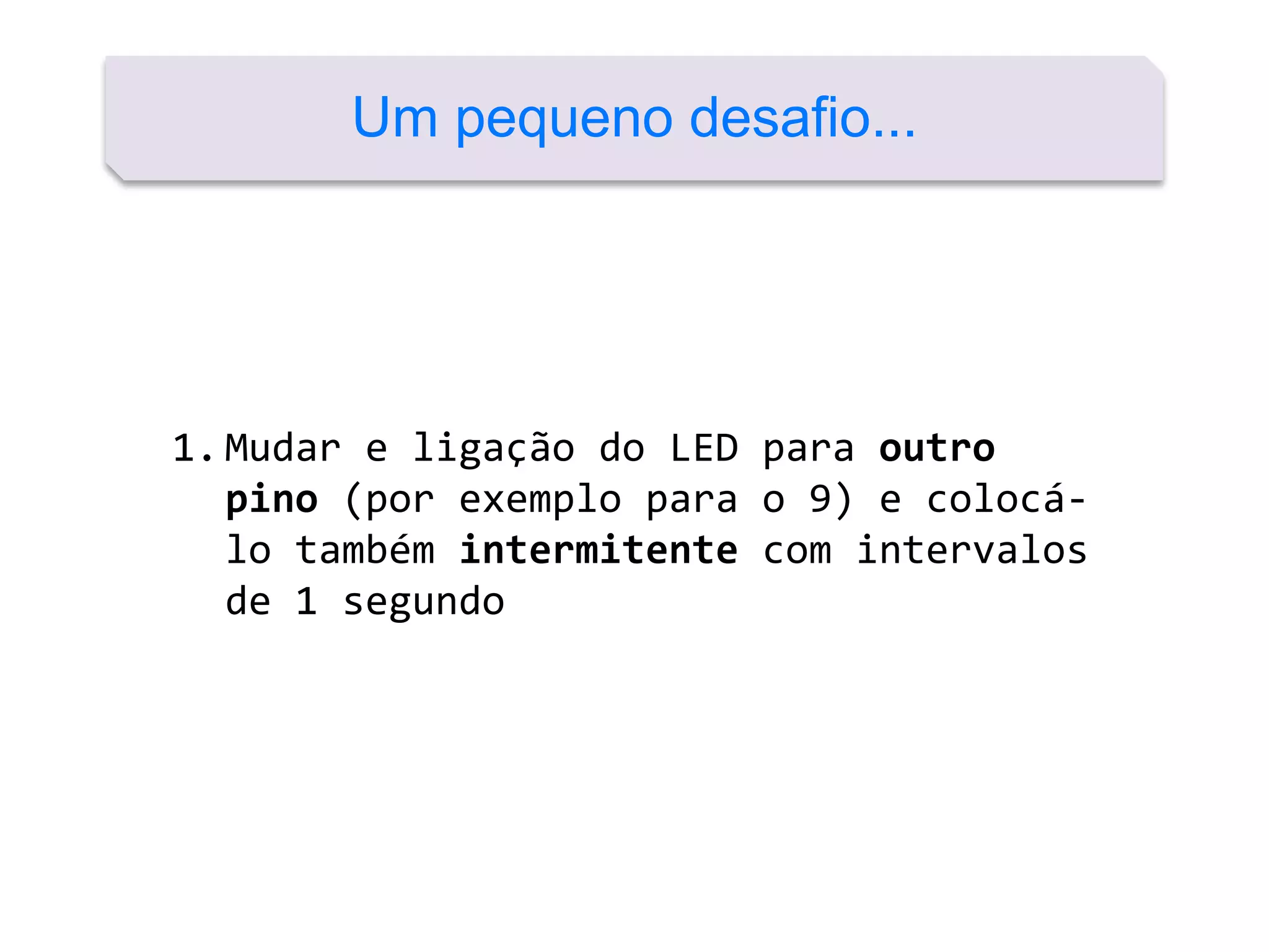 Um pequeno desafio...
1.Mudar e ligação do LED para outro
pino (por exemplo para o 9) e colocá-
lo também intermitente com intervalos
de 1 segundo
 