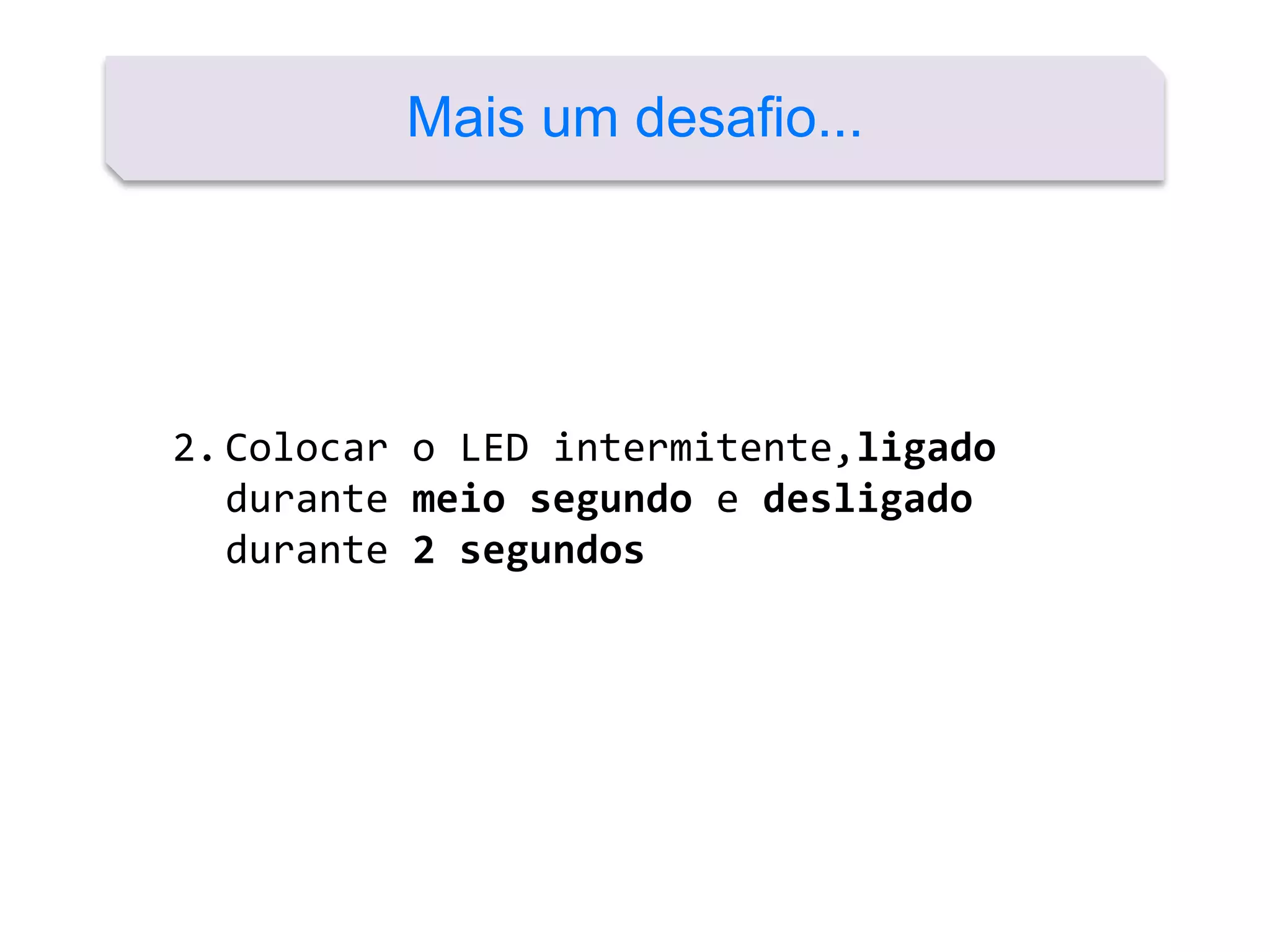 Mais um desafio...
2.Colocar o LED intermitente,ligado
durante meio segundo e desligado
durante 2 segundos
 