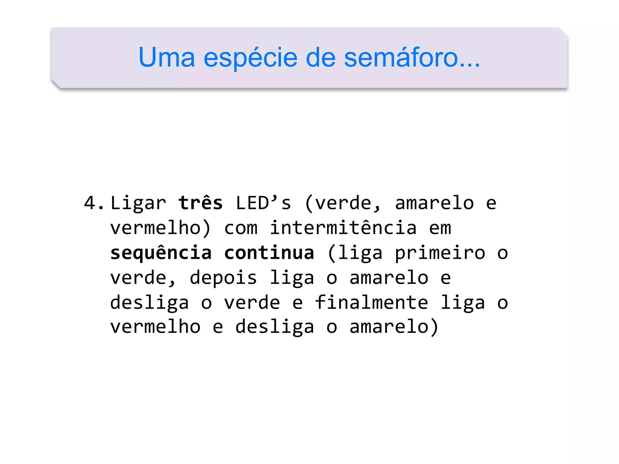 4.Ligar três LED’s (verde, amarelo e
vermelho) com intermitência em
sequência continua (liga primeiro o
verde, depois liga o amarelo e
desliga o verde e finalmente liga o
vermelho e desliga o amarelo)
Uma espécie de semáforo...
 