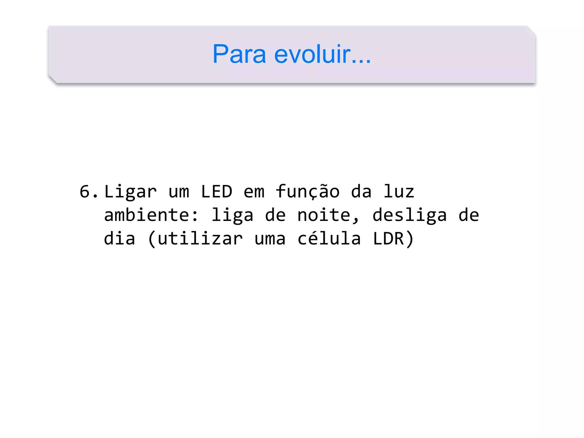 6.Ligar um LED em função da luz
ambiente: liga de noite, desliga de
dia (utilizar uma célula LDR)
Para evoluir...
 