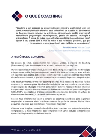 7
O QUE É COACHING?
“Coaching é um processo de desenvolvimento pessoal e profissional, que tem
como principal finalidade elevar os seus indicadores de sucesso. As ferramentas
de Coaching foram extraídas da psicologia, administração, gestão empresarial,
neurociência, programação neurolinguística, gestão de pessoas, sociologia e
antropologia. A soma de todas essas ciências possibilitará o profissional coach
apoiar o seu cliente com o foco na meta e nos resultados positivos, que por
consequência proporcionará mais assertividade em menos tempo.”
Ademir Soares, Master Coach
CEO do Instituto Latino Americano de Coaching
A HISTÓRIA DO COACHING
Na década de 1960, especialmente nos Estados Unidos, o modelo de Coaching
[Treinamento] Esportivo começou a ser adotado pelo mundo dos negócios.
Durante os últimos 30 anos ou mais, o processo de coaching passou por uma modernização
e importantes validações que comprovam sua eficácia. Quando começou a ser aplicado
em algumas organizações, os benefícios foram notáveis e inegáveis no campo do aumento
de performance humana, o que veio a maximizar os resultados de pessoas e organizações.
Este desenvolvimento por meio do coaching foi ainda mais necessário devido às rápidas
mudanças do mercado global. Desde então modelos de coaching com base nos princípios
da psicologia e da educação evoluíram para atender às novas necessidades das empresas
e organizações em todo o mundo. Mesmo o observador casual notará que o coaching para
MEI’s, PME’s, associações, e órgãos públicos está aumentando a demanda em virtude de
diversos cases de sucesso já conhecidos no meio corporativo.
Sucesso hoje é transformar vidas! O conceito de coaching expandiu-se para as grandes
corporações e tornou-se aliado nos departamentos de gestão de pessoas. Muitas são as
pequenas empresas que recorrem aos “coaches de negócios”.
Como se pode imaginar, os resultados obtidos pelos coachees têm sido muito amplos e
comprovados. E mais importante: está comprovado em vários estudos independentes
que o coaching traz retorno do investimento.
 