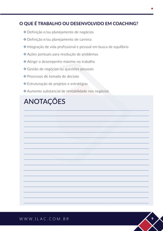   ﻿
9
O que é trabalho ou desenvolvido em coaching?
™™ Definição e/ou planejamento de negócios
™™ Definição e/ou planejamento de carreira
™™ Integração de vida profissional e pessoal em busca de equilíbrio
™™ Ações pontuais para resolução de problemas
™™ Atingir o desempenho máximo no trabalho
™™ Gestão de negócios ou questões pessoais
™™ Processos de tomada de decisão
™™ Estruturação de projetos e estratégias
™™ Aumento substancial de rentabilidade nos negócios
ANOTAÇÕES
 