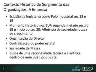 Contexto Histórico do Surgimento das
Organizações: A Empresa
• Eclosão da Inglaterra como Polo Industrial sec 18 e
19
• Momento histórico nos EUA segunda metade seculo
19 e início do sec 20: Afluência da sociedade, busca
de crescimento
• Organização do Direito
• Centralização do poder estatal
• Sociedade de Massa
• Busca de uma racionalidade técnica e científica
dentro de uma visão positivista
10
 