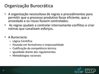 Organização Burocrática
• A organização necessitava de regras e procedimentos para
permitir que o processo produtivo fosse eficiente, que a
ansiedade e os riscos fossem controlados.
• As regras ajudam a controlar internamente conflitos e criar
rotinas que canalizam esforços.
• A Burocracia:
– Lógica Científica
– Pautada em formalismo e impessoalidade
– Codificação da competência técnica
– Igualdade diante dos regulamentos
– Metodologias racionais
11
 
