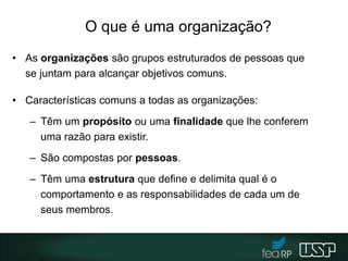 O que é uma organização?
• As organizações são grupos estruturados de pessoas que
se juntam para alcançar objetivos comuns.
• Características comuns a todas as organizações:
– Têm um propósito ou uma finalidade que lhe conferem
uma razão para existir.
– São compostas por pessoas.
– Têm uma estrutura que define e delimita qual é o
comportamento e as responsabilidades de cada um de
seus membros.
 