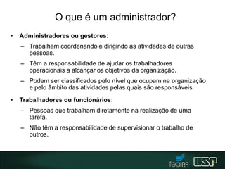O que é um administrador?
• Administradores ou gestores:
– Trabalham coordenando e dirigindo as atividades de outras
pessoas.
– Têm a responsabilidade de ajudar os trabalhadores
operacionais a alcançar os objetivos da organização.
– Podem ser classificados pelo nível que ocupam na organização
e pelo âmbito das atividades pelas quais são responsáveis.
• Trabalhadores ou funcionários:
– Pessoas que trabalham diretamente na realização de uma
tarefa.
– Não têm a responsabilidade de supervisionar o trabalho de
outros.
6
 